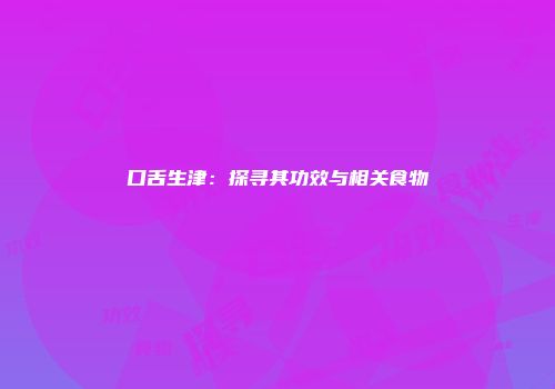 口舌生津：探寻其功效与相关食物