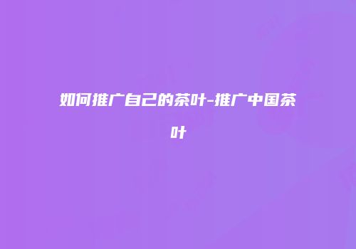 如何推广自己的茶叶-推广中国茶叶