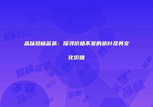 品味珍稀茗茶：探寻价格不菲的茶叶及其文化价值