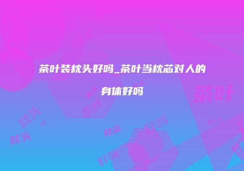 茶叶装枕头好吗_茶叶当枕芯对人的身体好吗