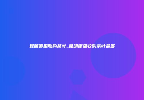 昆明哪里收购茶叶_昆明哪里收购茶叶最多