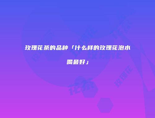 玫瑰花茶的品种「什么样的玫瑰花泡水喝最好」