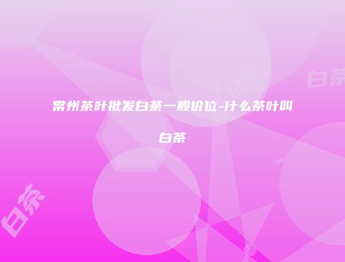 常州茶叶批发白茶一般价位-什么茶叶叫白茶