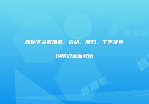 探秘下关普洱茶：价格、原料、工艺及真伪辨别全面解析