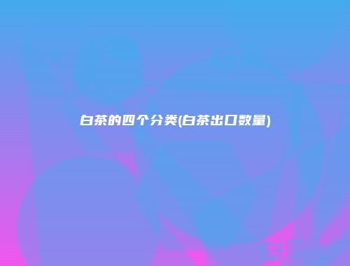 白茶的四个分类(白茶出口数量)