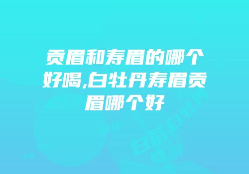 贡眉和寿眉的哪个好喝,白牡丹寿眉贡眉哪个好