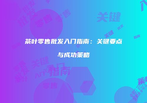 茶叶零售批发入门指南：关键要点与成功策略