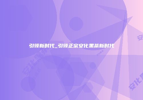 引领新时代_引领正宗安化黑茶新时代