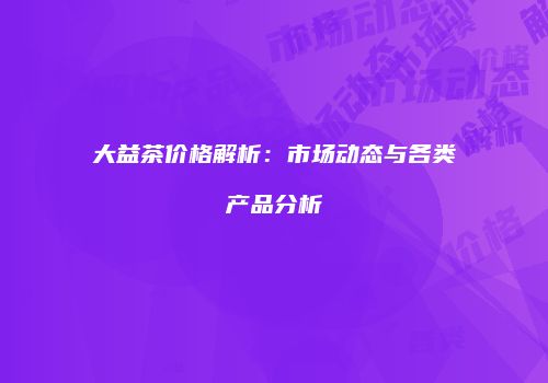 大益茶价格解析：市场动态与各类产品分析