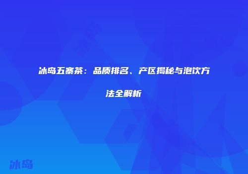 冰岛五寨茶：品质排名、产区揭秘与泡饮方法全解析