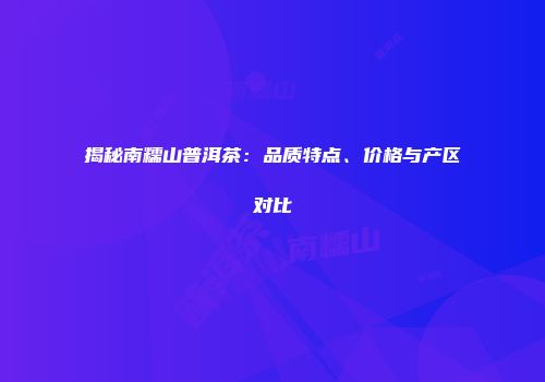 揭秘南糯山普洱茶：品质特点、价格与产区对比