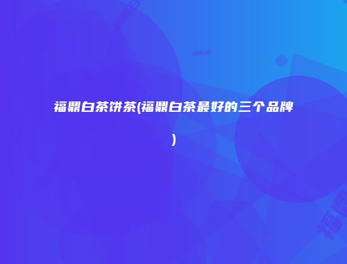 福鼎白茶饼茶(福鼎白茶最好的三个品牌)