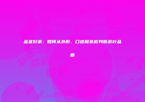 品鉴好茶：如何从外形、口感和茶底判断茶叶品质