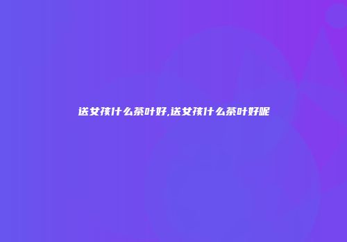 送女孩什么茶叶好,送女孩什么茶叶好呢