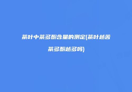 茶叶中茶多酚含量的测定(茶叶越苦茶多酚越多吗)