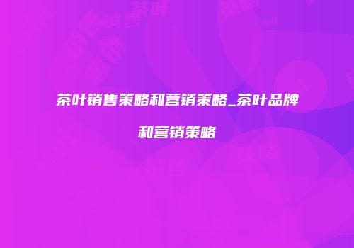 茶叶销售策略和营销策略_茶叶品牌和营销策略
