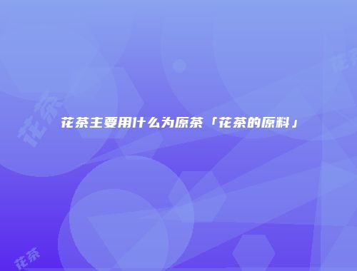 花茶主要用什么为原茶「花茶的原料」