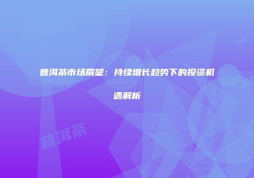 普洱茶市场展望：持续增长趋势下的投资机遇解析