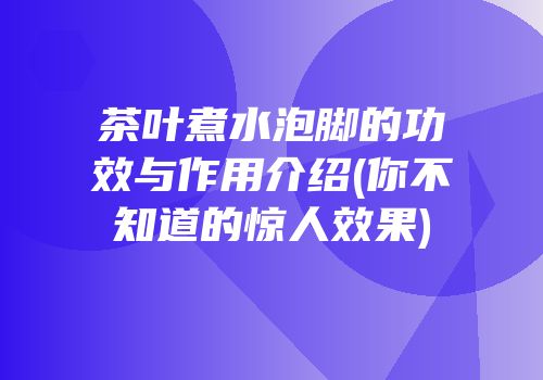 茶叶煮水泡脚的功效与作用介绍(你不知道的惊人效果)