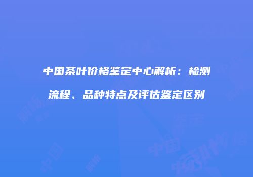 中国茶叶价格鉴定中心解析：检测流程、品种特点及评估鉴定区别