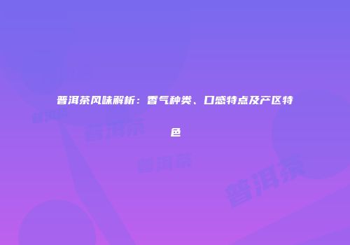 普洱茶风味解析：香气种类、口感特点及产区特色