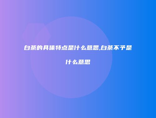 白茶的具体特点是什么意思,白茶不予是什么意思