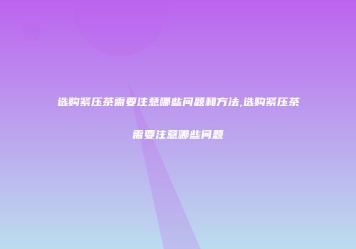 选购紧压茶需要注意哪些问题和方法,选购紧压茶需要注意哪些问题