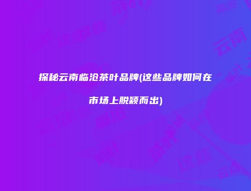 探秘云南临沧茶叶品牌(这些品牌如何在市场上脱颖而出)