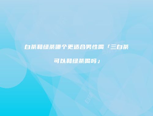 白茶和绿茶哪个更适合男性喝「三白茶可以和绿茶喝吗」