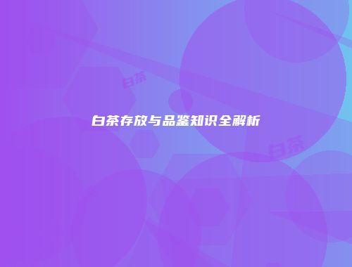 白茶存放与品鉴知识全解析