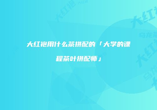 大红袍用什么茶拼配的「大学的课程茶叶拼配师」