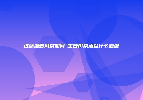 过渡型普洱茶如何-生普洱茶适合什么壶型