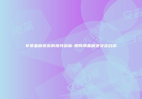 享受盖碗泡茶的独特韵味-如何用盖碗泡安吉白茶