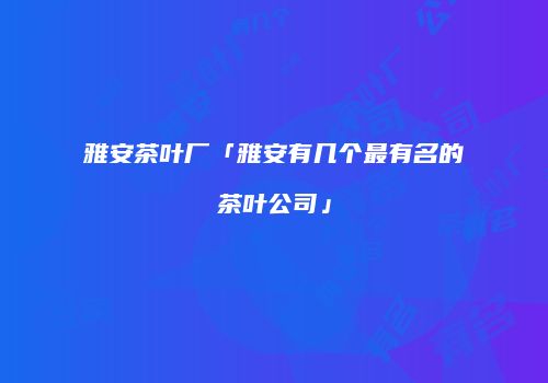 雅安茶叶厂「雅安有几个最有名的茶叶公司」