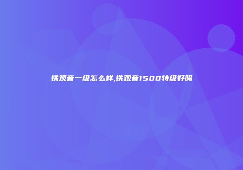 铁观音一级怎么样,铁观音1500特级好吗