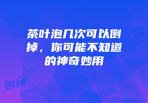 茶叶泡几次可以倒掉，你可能不知道的神奇妙用