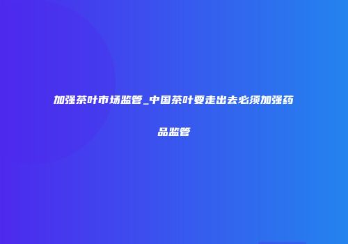 加强茶叶市场监管_中国茶叶要走出去必须加强药品监管