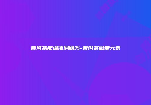 普洱茶能通便润肠吗-普洱茶微量元素