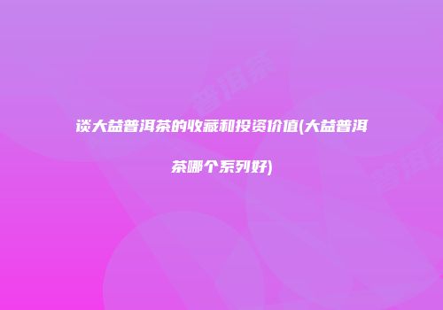 谈大益普洱茶的收藏和投资价值(大益普洱茶哪个系列好)