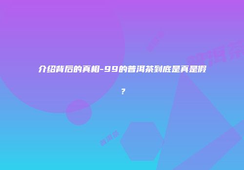 介绍背后的真相-99的普洱茶到底是真是假？