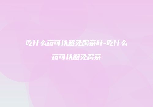 吃什么药可以避免喝茶叶-吃什么药可以避免喝茶