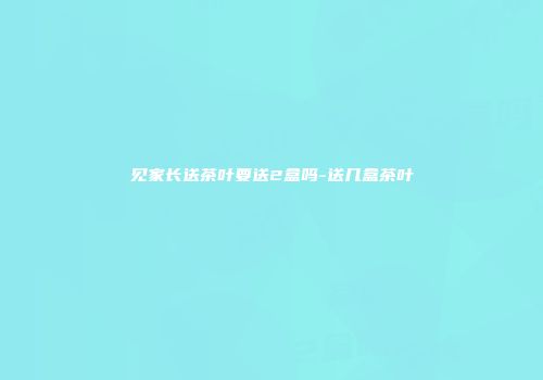 见家长送茶叶要送2盒吗-送几盒茶叶