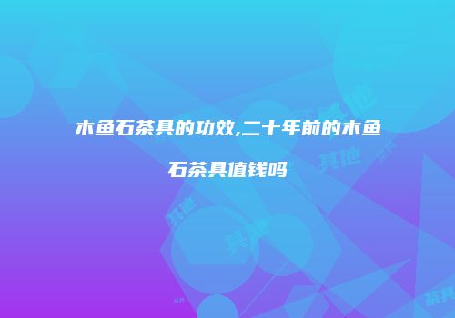 木鱼石茶具的功效,二十年前的木鱼石茶具值钱吗
