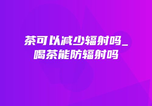 茶可以减少辐射吗_喝茶能防辐射吗