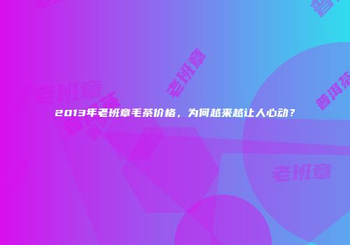 2013年老班章毛茶价格，为何越来越让人心动？