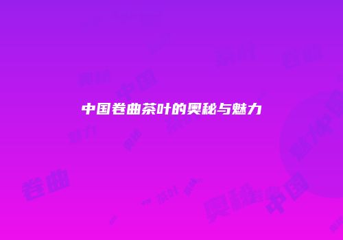 中国卷曲茶叶的奥秘与魅力