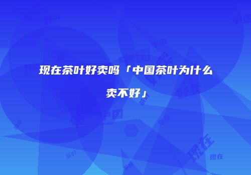 现在茶叶好卖吗「中国茶叶为什么卖不好」