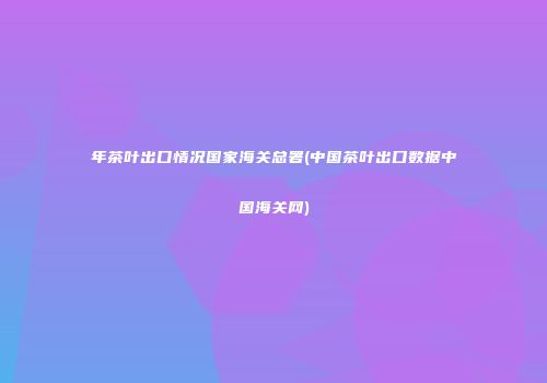 年茶叶出口情况国家海关总署(中国茶叶出口数据中国海关网)