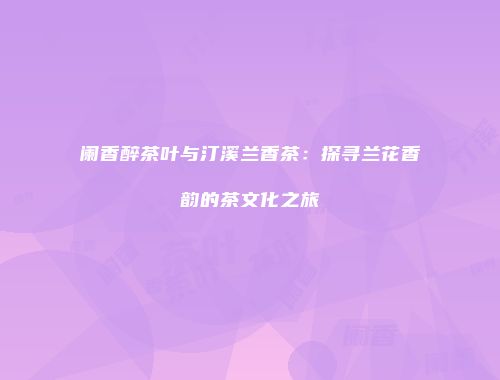阑香醉茶叶与汀溪兰香茶：探寻兰花香韵的茶文化之旅