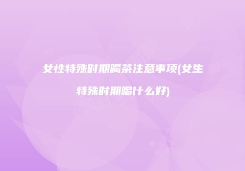 女性特殊时期喝茶注意事项(女生特殊时期喝什么好)